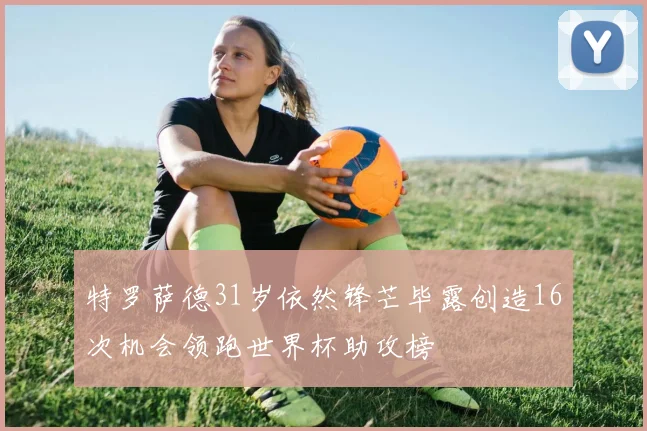 特罗萨德31岁依然锋芒毕露创造16次机会领跑世界杯助攻榜