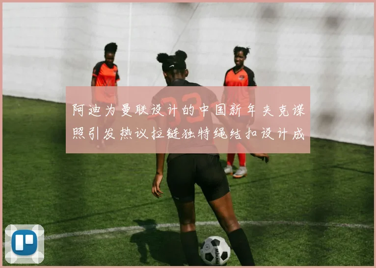 阿迪为曼联设计的中国新年夹克谍照引发热议拉链独特绳结扣设计成亮点
