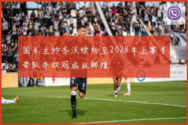 国米主帅齐沃续约至2028年上赛季带队夺双冠成就辉煌