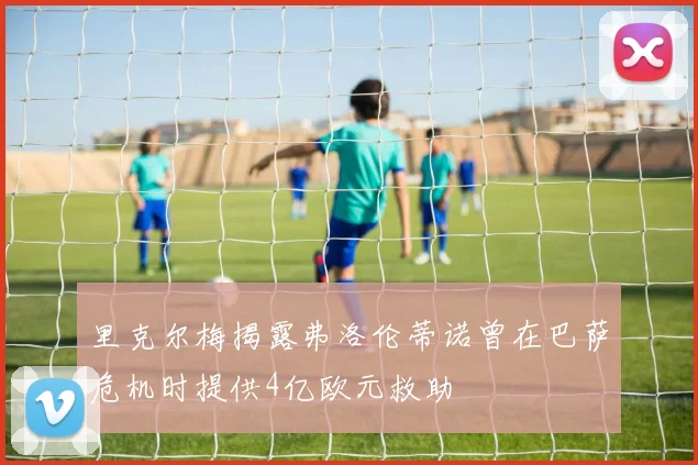 里克尔梅揭露弗洛伦蒂诺曾在巴萨危机时提供4亿欧元救助