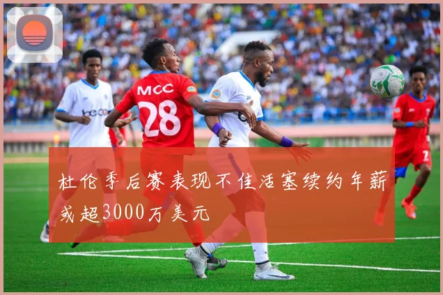 杜伦季后赛表现不佳活塞续约年薪或超3000万美元