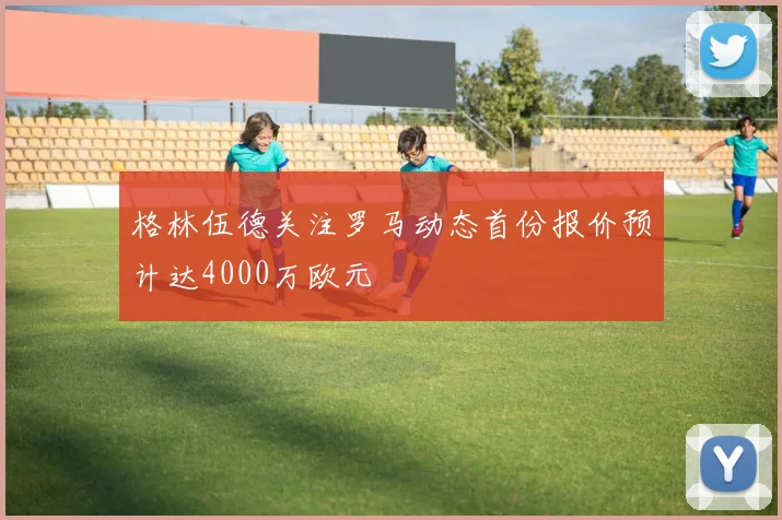 格林伍德关注罗马动态首份报价预计达4000万欧元