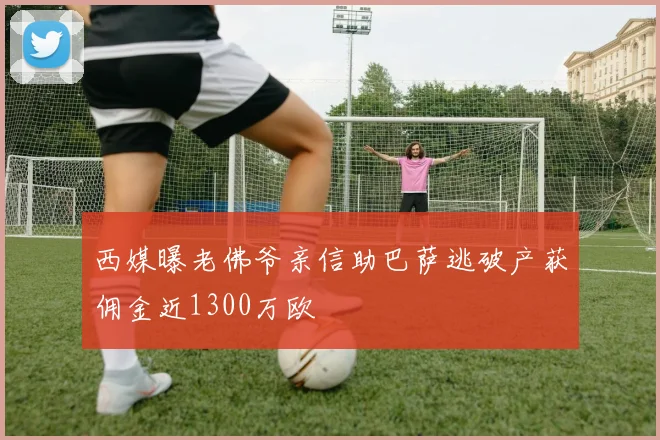 西媒曝老佛爷亲信助巴萨逃破产获佣金近1300万欧
