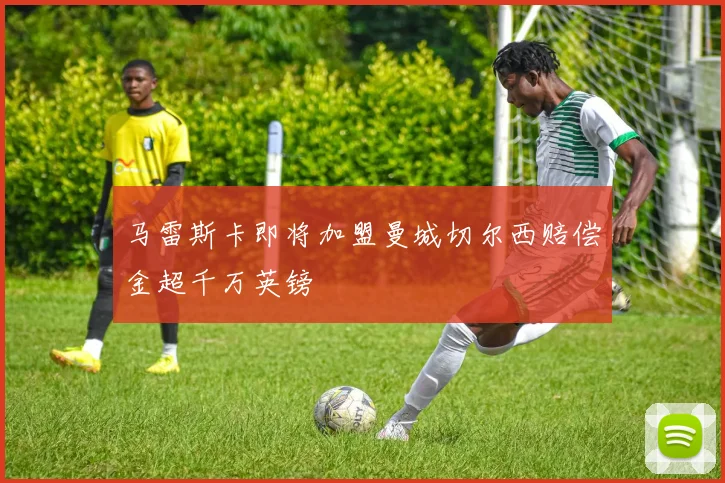 马雷斯卡即将加盟曼城切尔西赔偿金超千万英镑