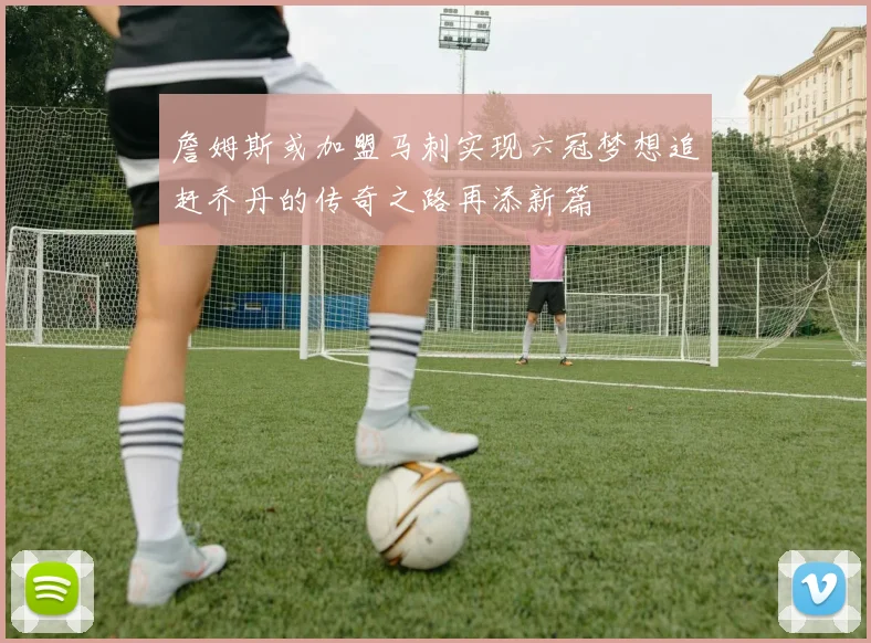 詹姆斯或加盟马刺实现六冠梦想追赶乔丹的传奇之路再添新篇
