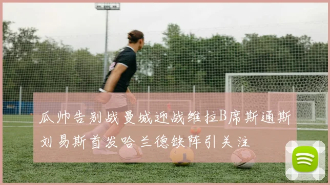 瓜帅告别战曼城迎战维拉B席斯通斯刘易斯首发哈兰德缺阵引关注