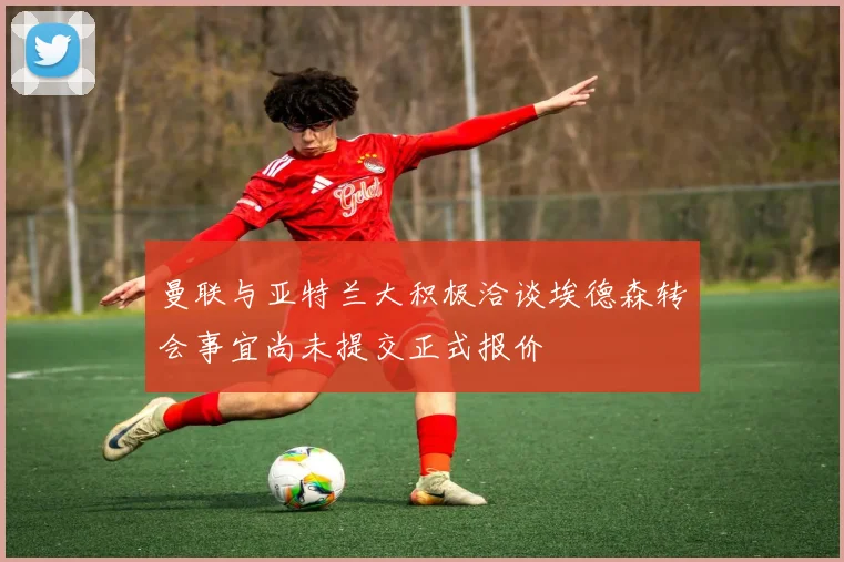 曼联与亚特兰大积极洽谈埃德森转会事宜尚未提交正式报价