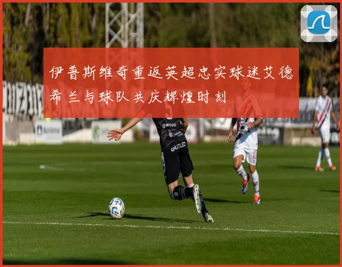 伊普斯维奇重返英超忠实球迷艾德希兰与球队共庆辉煌时刻