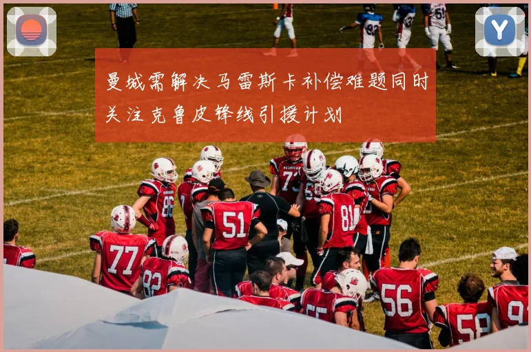 曼城需解决马雷斯卡补偿难题同时关注克鲁皮锋线引援计划