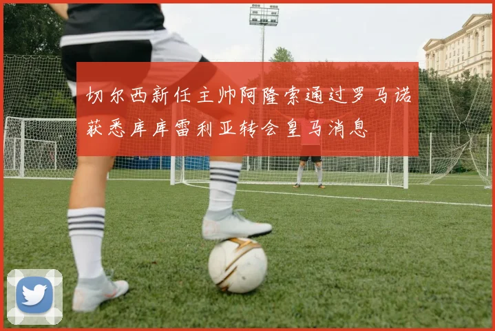 切尔西新任主帅阿隆索通过罗马诺获悉库库雷利亚转会皇马消息