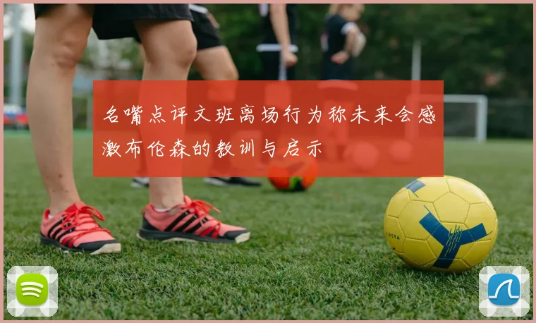 名嘴点评文班离场行为称未来会感激布伦森的教训与启示