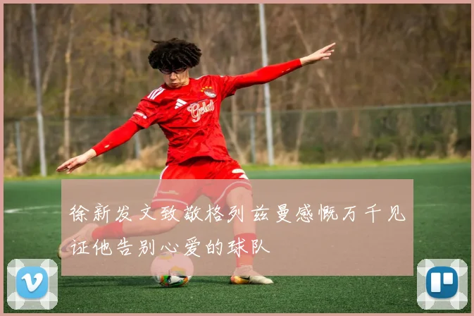 徐新发文致敬格列兹曼感慨万千见证他告别心爱的球队