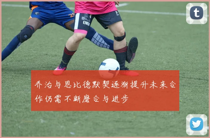 乔治与恩比德默契逐渐提升未来合作仍需不断磨合与进步
