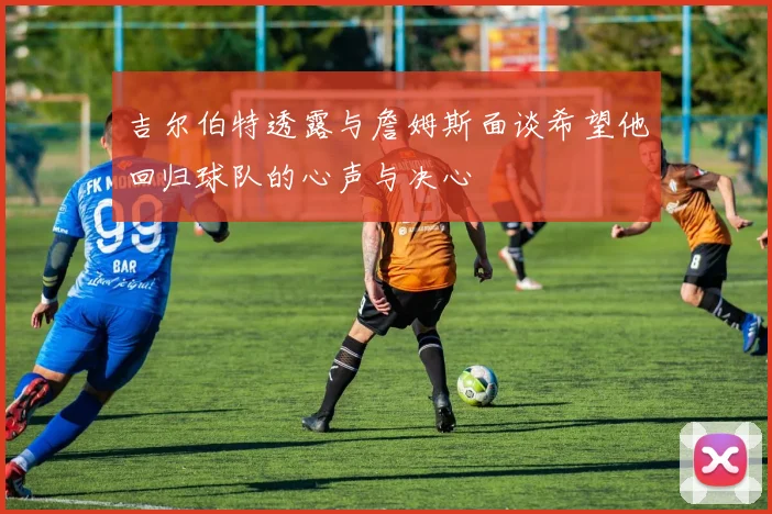 吉尔伯特透露与詹姆斯面谈希望他回归球队的心声与决心