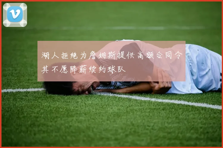 湖人拒绝为詹姆斯提供高额合同令其不愿降薪续约球队