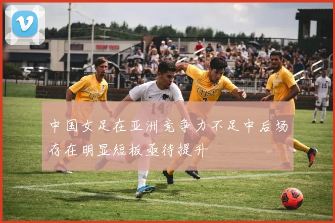 中国女足在亚洲竞争力不足中后场存在明显短板亟待提升